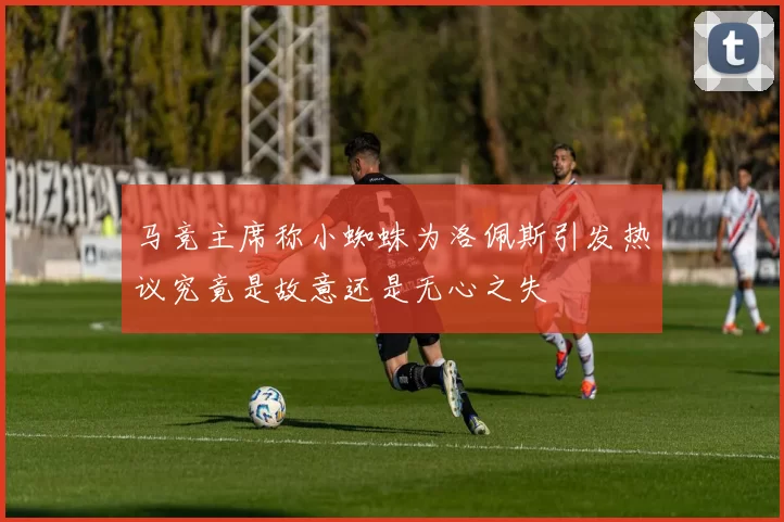 马竞主席称小蜘蛛为洛佩斯引发热议究竟是故意还是无心之失