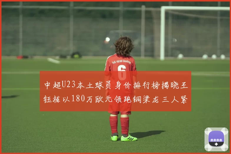 中超U23本土球员身价排行榜揭晓王钰栋以180万欧元领跑铜梁龙三人紧随其后