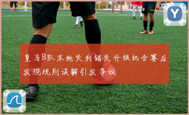 皇马B队末轮失利错失升级机会赛后发现规则误解引发争议