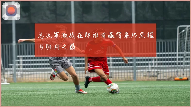 总决赛激战在即谁将赢得最终荣耀与胜利之巅