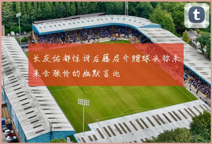 长友佑都惊讶后藤启介赠球衣称未来会涨价的幽默言论