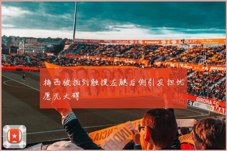 梅西被拍到触摸左腿后侧引发担忧愿无大碍