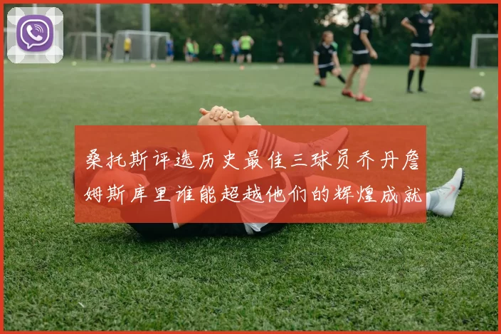 桑托斯评选历史最佳三球员乔丹詹姆斯库里谁能超越他们的辉煌成就