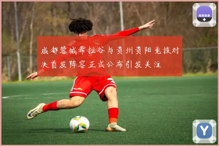 成都蓉城希拉谷与贵州贵阳竞技对决首发阵容正式公布引发关注