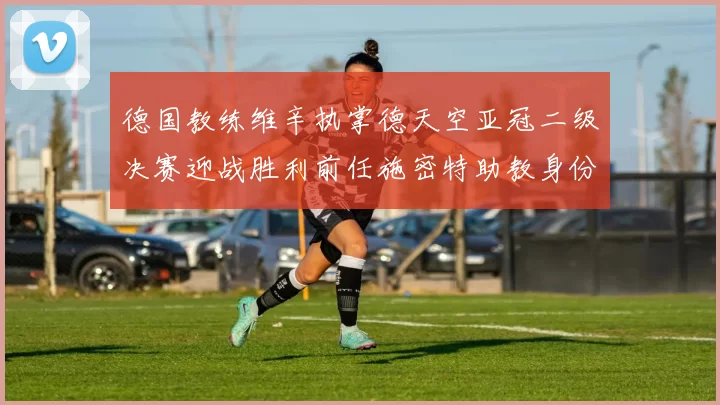 德国教练维辛执掌德天空亚冠二级决赛迎战胜利前任施密特助教身份引关注