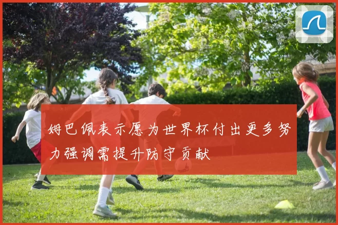 姆巴佩表示愿为世界杯付出更多努力强调需提升防守贡献