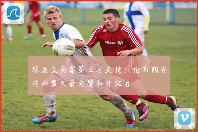 绿鹿交易需第三方支持杰伦布朗或将加盟火箭老鹰和开拓者