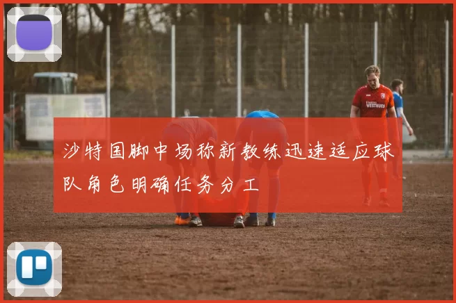 沙特国脚中场称新教练迅速适应球队角色明确任务分工