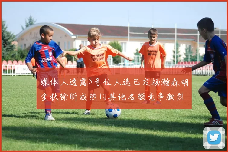媒体人透露5号位人选已定杨瀚森胡金秋徐昕成热门其他名额竞争激烈