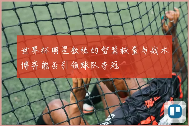 世界杯明星教练的智慧较量与战术博弈能否引领球队夺冠