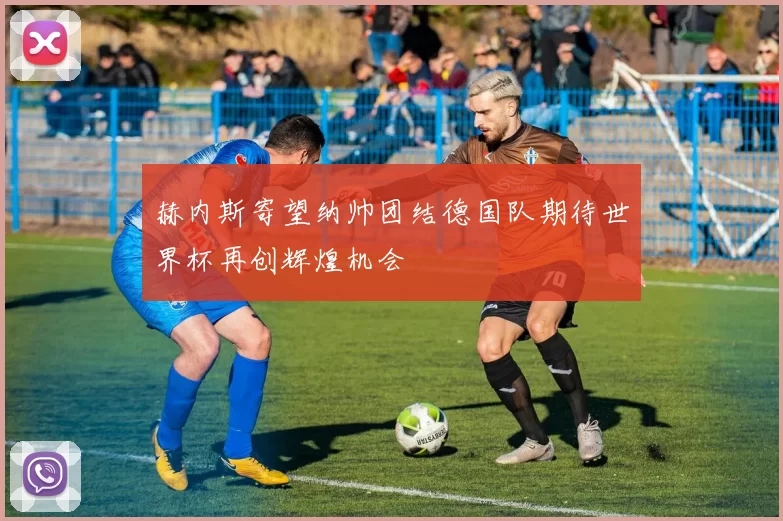 赫内斯寄望纳帅团结德国队期待世界杯再创辉煌机会