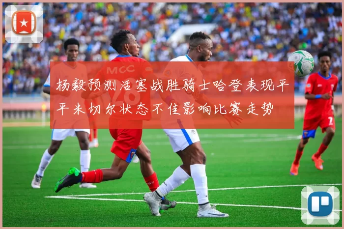 杨毅预测活塞战胜骑士哈登表现平平米切尔状态不佳影响比赛走势