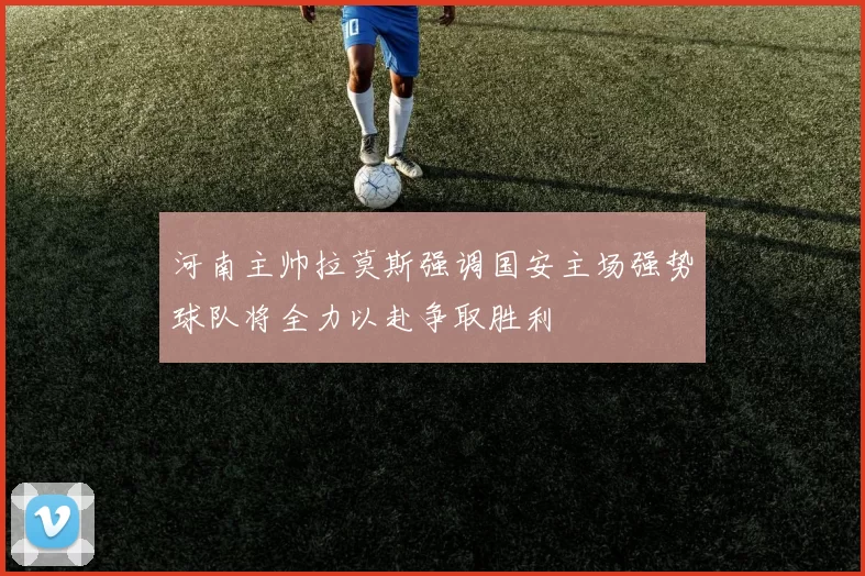 河南主帅拉莫斯强调国安主场强势球队将全力以赴争取胜利
